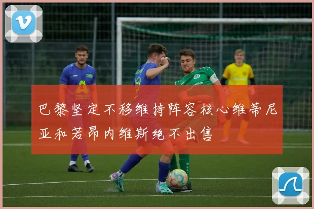 巴黎坚定不移维持阵容核心维蒂尼亚和若昂内维斯绝不出售