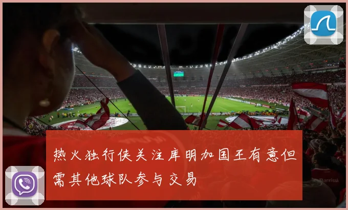 热火独行侠关注库明加国王有意但需其他球队参与交易