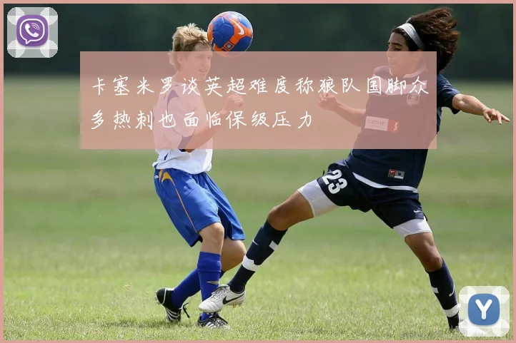 卡塞米罗谈英超难度称狼队国脚众多热刺也面临保级压力