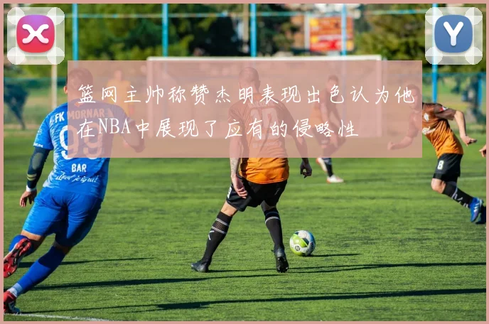 篮网主帅称赞杰明表现出色认为他在NBA中展现了应有的侵略性