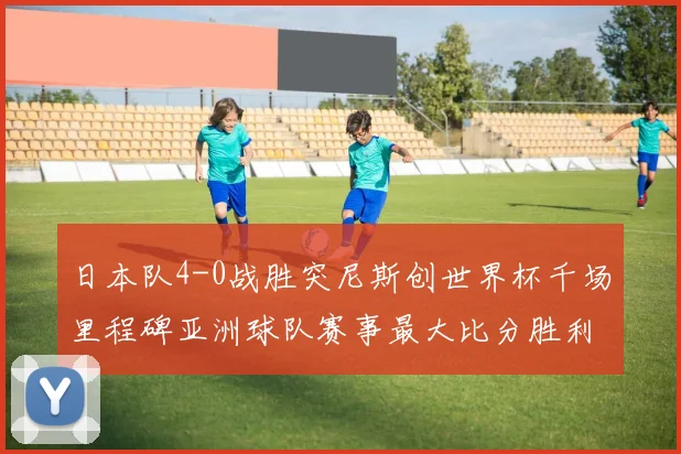 日本队4-0战胜突尼斯创世界杯千场里程碑亚洲球队赛事最大比分胜利