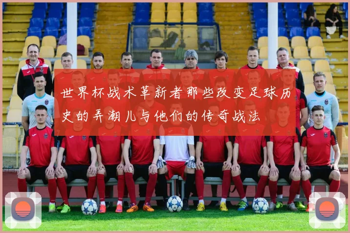 世界杯战术革新者那些改变足球历史的弄潮儿与他们的传奇战法
