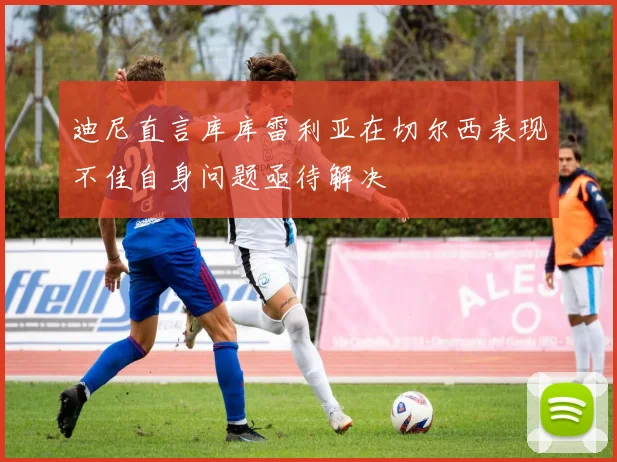 迪尼直言库库雷利亚在切尔西表现不佳自身问题亟待解决