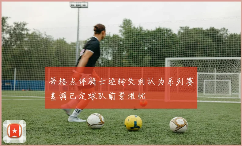 蒂格点评骑士逆转失利认为系列赛基调已定球队前景堪忧
