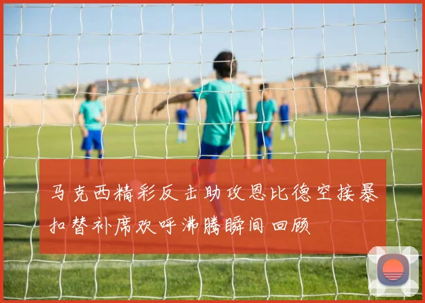 马克西精彩反击助攻恩比德空接暴扣替补席欢呼沸腾瞬间回顾