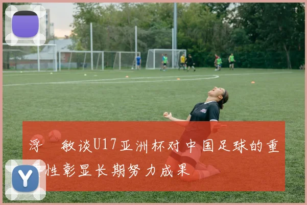 浮嶋敏谈U17亚洲杯对中国足球的重要性彰显长期努力成果