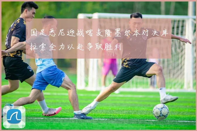 国足悉尼迎战喀麦隆墨尔本对决库拉索全力以赴争取胜利