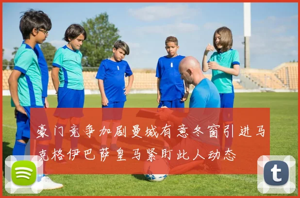豪门竞争加剧曼城有意冬窗引进马克格伊巴萨皇马紧盯此人动态
