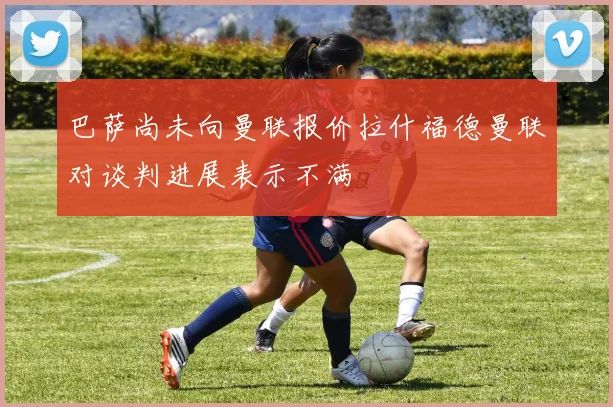 巴萨尚未向曼联报价拉什福德曼联对谈判进展表示不满